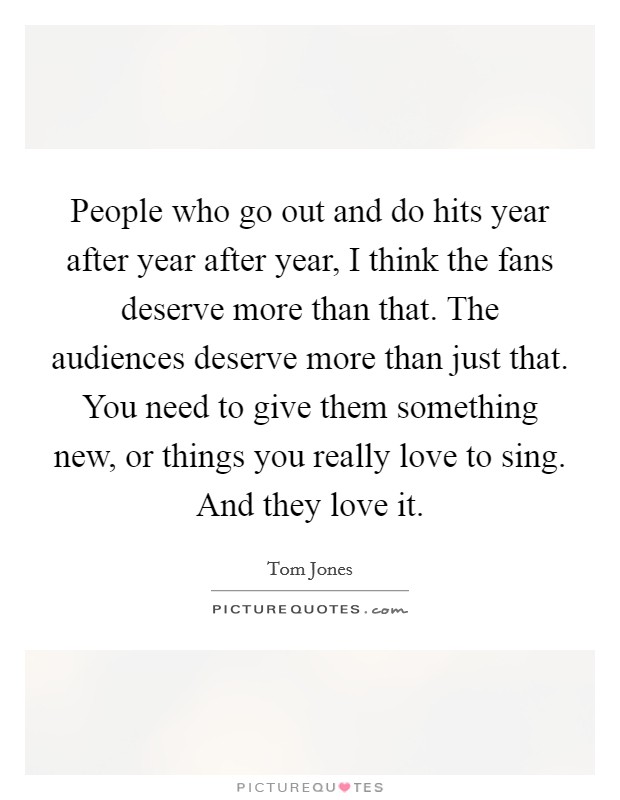 People who go out and do hits year after year after year, I think the fans deserve more than that. The audiences deserve more than just that. You need to give them something new, or things you really love to sing. And they love it. Picture Quote #1