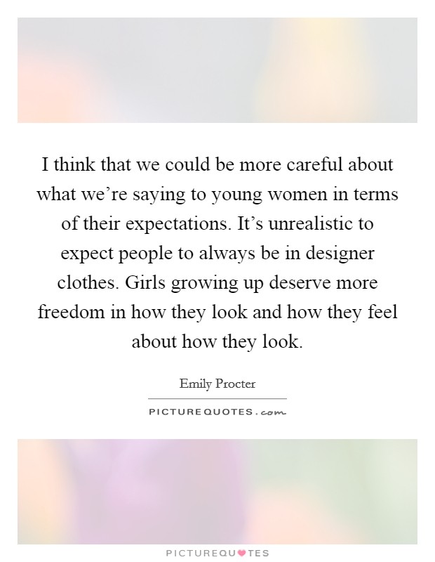 I think that we could be more careful about what we're saying to young women in terms of their expectations. It's unrealistic to expect people to always be in designer clothes. Girls growing up deserve more freedom in how they look and how they feel about how they look. Picture Quote #1