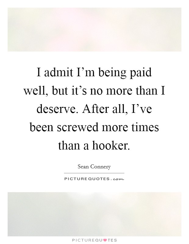 I admit I'm being paid well, but it's no more than I deserve. After all, I've been screwed more times than a hooker. Picture Quote #1