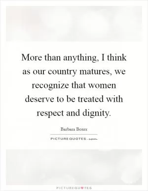 More than anything, I think as our country matures, we recognize that women deserve to be treated with respect and dignity Picture Quote #1