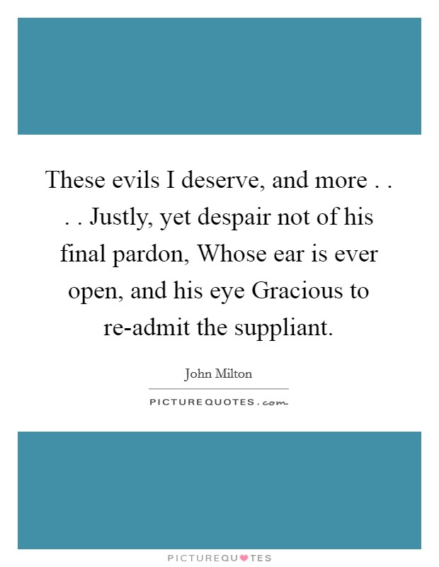These evils I deserve, and more . . . . Justly, yet despair not of his final pardon, Whose ear is ever open, and his eye Gracious to re-admit the suppliant. Picture Quote #1