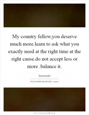 My country fellow,you deserve much more.learn to ask what you exactly need at the right time at the right cause.do not accept less or more .balance it Picture Quote #1