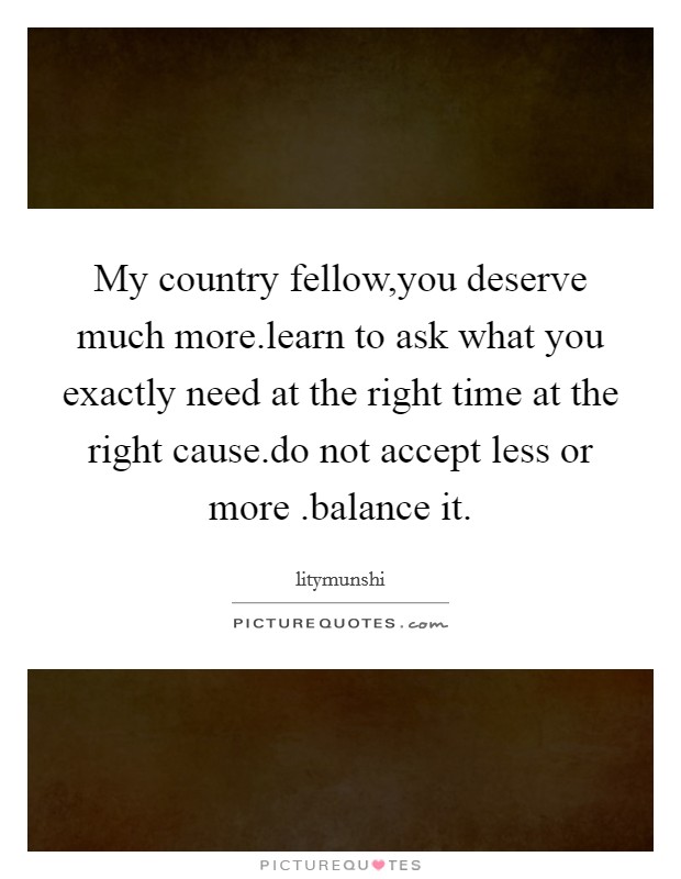 My country fellow,you deserve much more.learn to ask what you exactly need at the right time at the right cause.do not accept less or more .balance it. Picture Quote #1