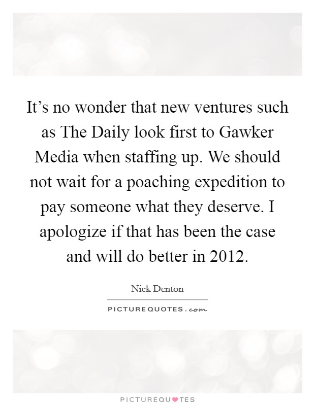It's no wonder that new ventures such as The Daily look first to Gawker Media when staffing up. We should not wait for a poaching expedition to pay someone what they deserve. I apologize if that has been the case and will do better in 2012. Picture Quote #1