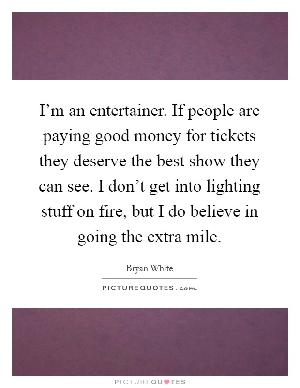 I'm an entertainer. If people are paying good money for tickets they deserve the best show they can see. I don't get into lighting stuff on fire, but I do believe in going the extra mile. Picture Quote #1