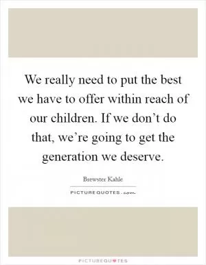 We really need to put the best we have to offer within reach of our children. If we don’t do that, we’re going to get the generation we deserve Picture Quote #1