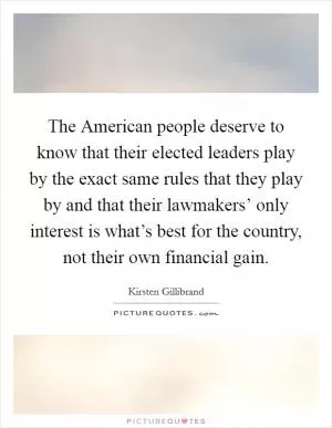 The American people deserve to know that their elected leaders play by the exact same rules that they play by and that their lawmakers’ only interest is what’s best for the country, not their own financial gain Picture Quote #1
