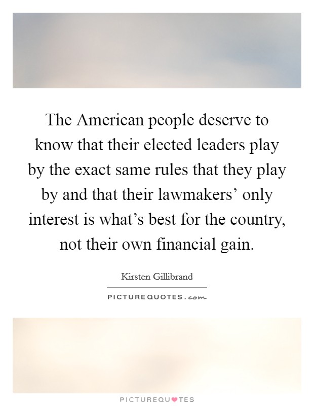 The American people deserve to know that their elected leaders play by the exact same rules that they play by and that their lawmakers' only interest is what's best for the country, not their own financial gain. Picture Quote #1