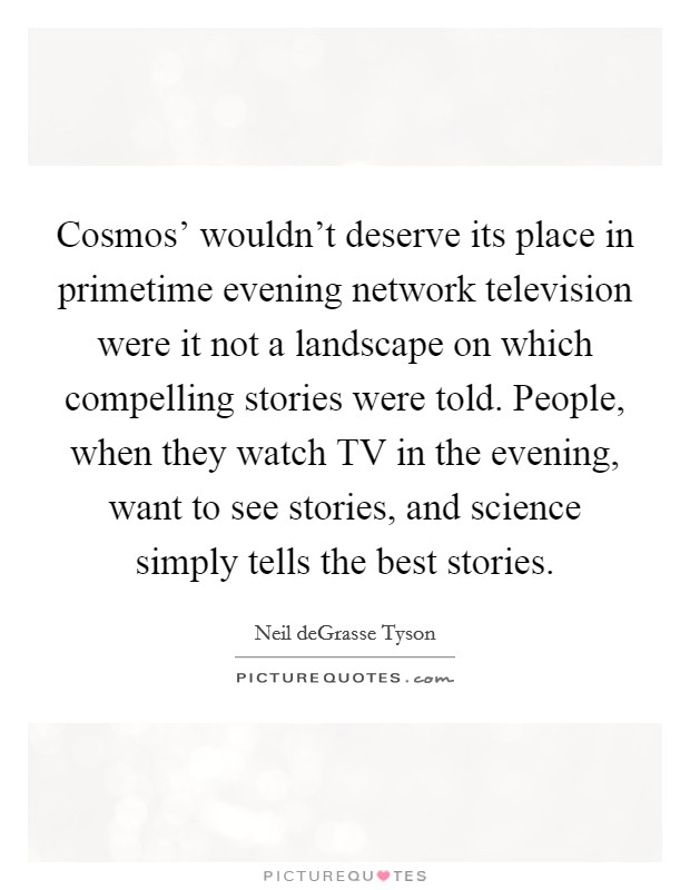 Cosmos' wouldn't deserve its place in primetime evening network television were it not a landscape on which compelling stories were told. People, when they watch TV in the evening, want to see stories, and science simply tells the best stories. Picture Quote #1