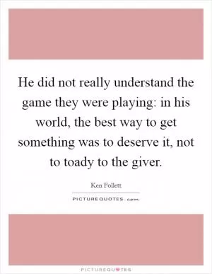 He did not really understand the game they were playing: in his world, the best way to get something was to deserve it, not to toady to the giver Picture Quote #1