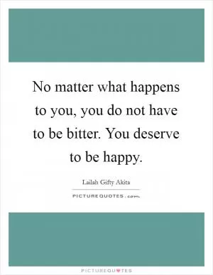 No matter what happens to you, you do not have to be bitter. You deserve to be happy Picture Quote #1