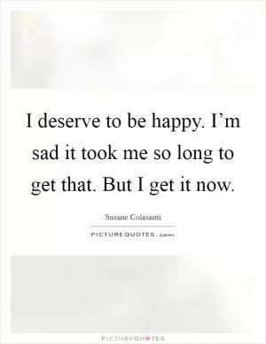 I deserve to be happy. I’m sad it took me so long to get that. But I get it now Picture Quote #1