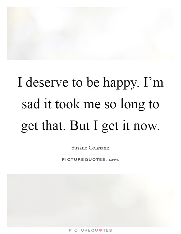 I deserve to be happy. I'm sad it took me so long to get that. But I get it now. Picture Quote #1