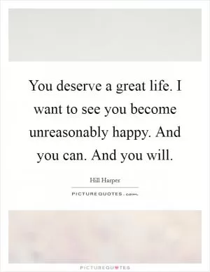 You deserve a great life. I want to see you become unreasonably happy. And you can. And you will Picture Quote #1