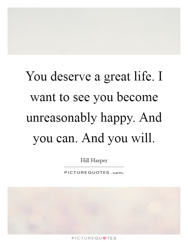 You deserve a great life. I want to see you become unreasonably happy. And you can. And you will. Picture Quote #1