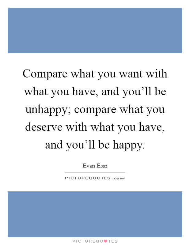 Compare what you want with what you have, and you'll be unhappy; compare what you deserve with what you have, and you'll be happy. Picture Quote #1