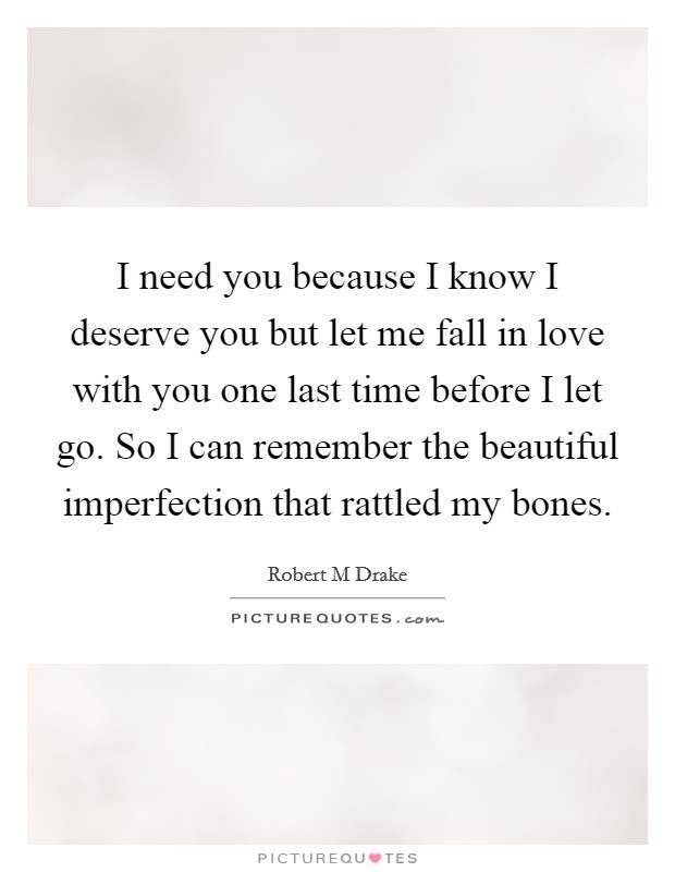 I need you because I know I deserve you but let me fall in love with you one last time before I let go. So I can remember the beautiful imperfection that rattled my bones. Picture Quote #1