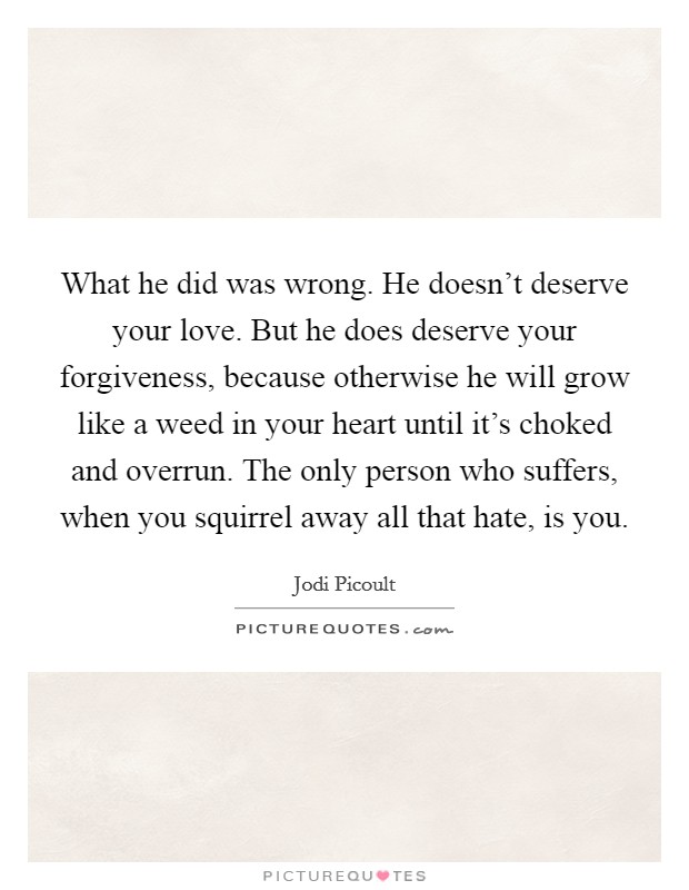 What he did was wrong. He doesn't deserve your love. But he does deserve your forgiveness, because otherwise he will grow like a weed in your heart until it's choked and overrun. The only person who suffers, when you squirrel away all that hate, is you. Picture Quote #1
