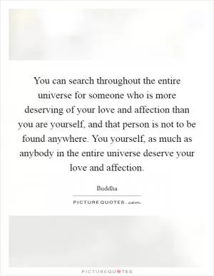 You can search throughout the entire universe for someone who is more deserving of your love and affection than you are yourself, and that person is not to be found anywhere. You yourself, as much as anybody in the entire universe deserve your love and affection Picture Quote #1