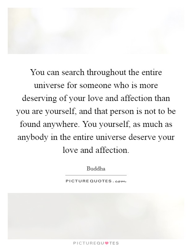 You can search throughout the entire universe for someone who is more deserving of your love and affection than you are yourself, and that person is not to be found anywhere. You yourself, as much as anybody in the entire universe deserve your love and affection. Picture Quote #1