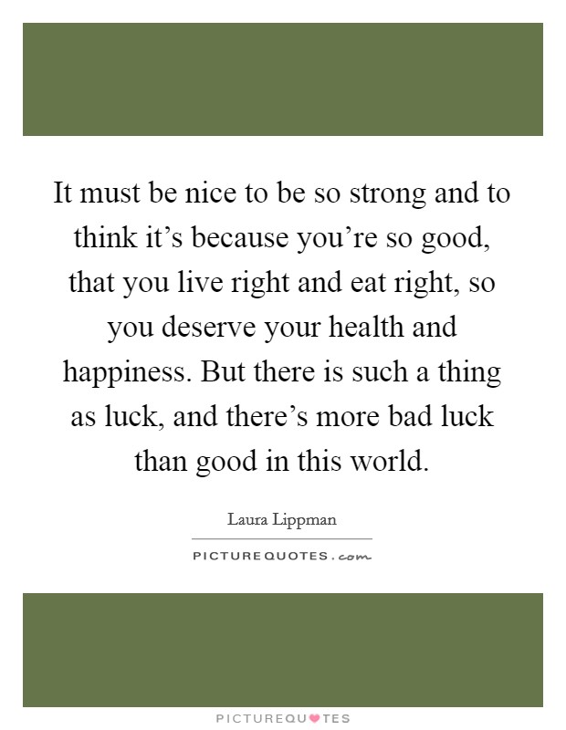 It must be nice to be so strong and to think it's because you're so good, that you live right and eat right, so you deserve your health and happiness. But there is such a thing as luck, and there's more bad luck than good in this world. Picture Quote #1
