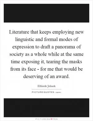Literature that keeps employing new linguistic and formal modes of expression to draft a panorama of society as a whole while at the same time exposing it, tearing the masks from its face - for me that would be deserving of an award Picture Quote #1