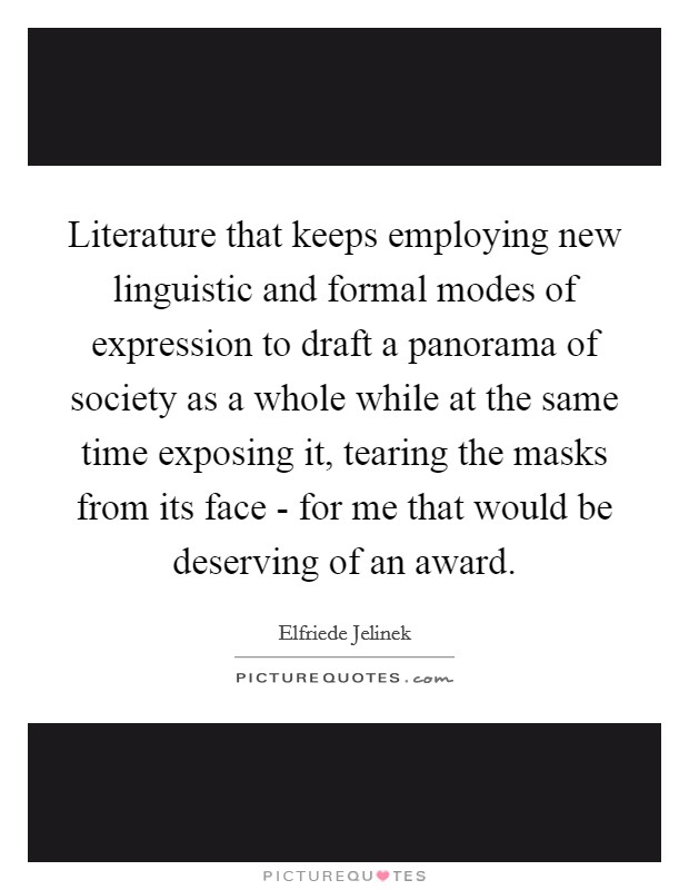 Literature that keeps employing new linguistic and formal modes of expression to draft a panorama of society as a whole while at the same time exposing it, tearing the masks from its face - for me that would be deserving of an award. Picture Quote #1