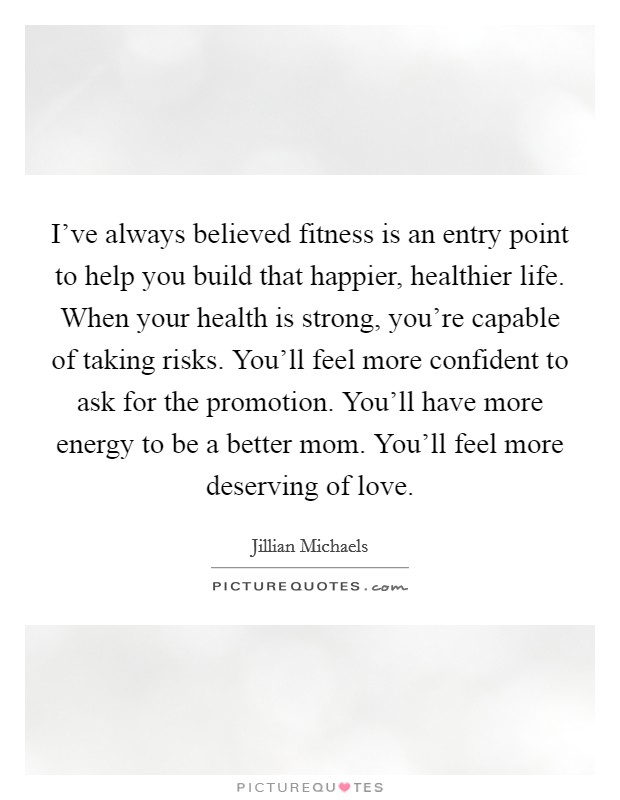 I've always believed fitness is an entry point to help you build that happier, healthier life. When your health is strong, you're capable of taking risks. You'll feel more confident to ask for the promotion. You'll have more energy to be a better mom. You'll feel more deserving of love. Picture Quote #1