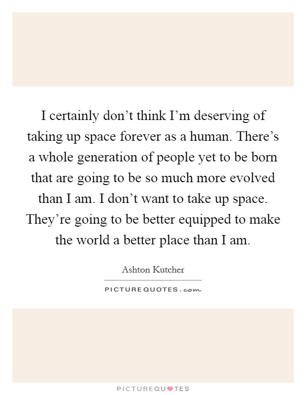 I certainly don't think I'm deserving of taking up space forever as a human. There's a whole generation of people yet to be born that are going to be so much more evolved than I am. I don't want to take up space. They're going to be better equipped to make the world a better place than I am. Picture Quote #1