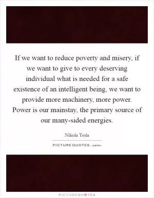 If we want to reduce poverty and misery, if we want to give to every deserving individual what is needed for a safe existence of an intelligent being, we want to provide more machinery, more power. Power is our mainstay, the primary source of our many-sided energies Picture Quote #1