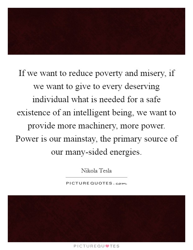 If we want to reduce poverty and misery, if we want to give to every deserving individual what is needed for a safe existence of an intelligent being, we want to provide more machinery, more power. Power is our mainstay, the primary source of our many-sided energies. Picture Quote #1