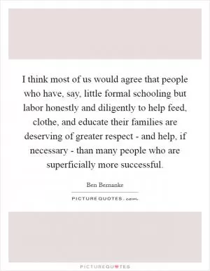 I think most of us would agree that people who have, say, little formal schooling but labor honestly and diligently to help feed, clothe, and educate their families are deserving of greater respect - and help, if necessary - than many people who are superficially more successful Picture Quote #1