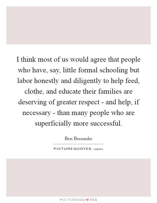 I think most of us would agree that people who have, say, little formal schooling but labor honestly and diligently to help feed, clothe, and educate their families are deserving of greater respect - and help, if necessary - than many people who are superficially more successful. Picture Quote #1