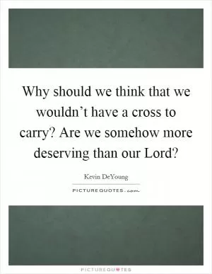 Why should we think that we wouldn’t have a cross to carry? Are we somehow more deserving than our Lord? Picture Quote #1