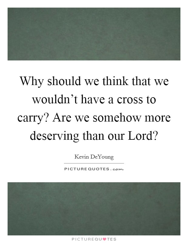 Why should we think that we wouldn't have a cross to carry? Are we somehow more deserving than our Lord? Picture Quote #1
