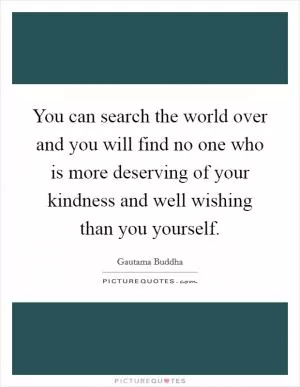 You can search the world over and you will find no one who is more deserving of your kindness and well wishing than you yourself Picture Quote #1