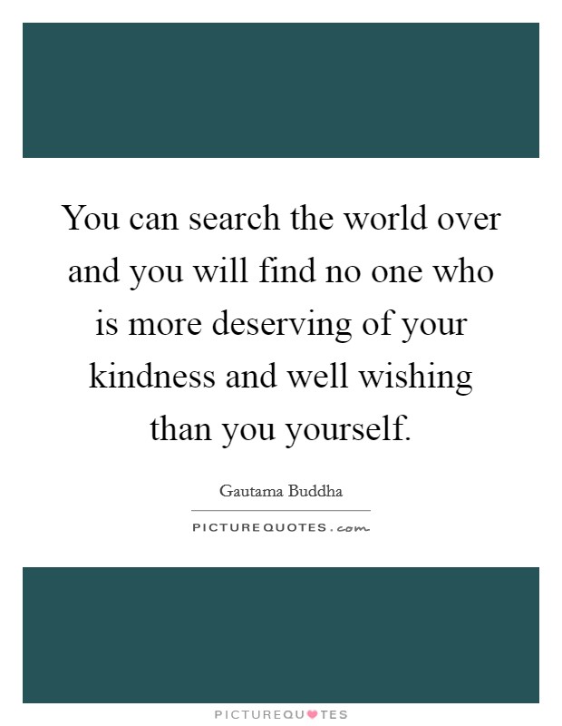 You can search the world over and you will find no one who is more deserving of your kindness and well wishing than you yourself. Picture Quote #1