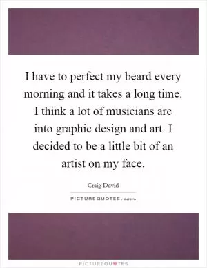 I have to perfect my beard every morning and it takes a long time. I think a lot of musicians are into graphic design and art. I decided to be a little bit of an artist on my face Picture Quote #1