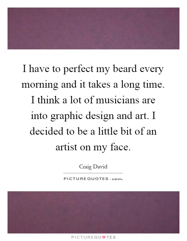I have to perfect my beard every morning and it takes a long time. I think a lot of musicians are into graphic design and art. I decided to be a little bit of an artist on my face. Picture Quote #1