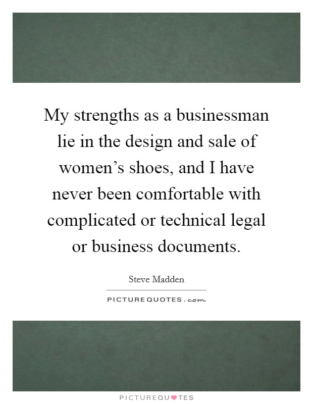 My strengths as a businessman lie in the design and sale of women's shoes, and I have never been comfortable with complicated or technical legal or business documents. Picture Quote #1