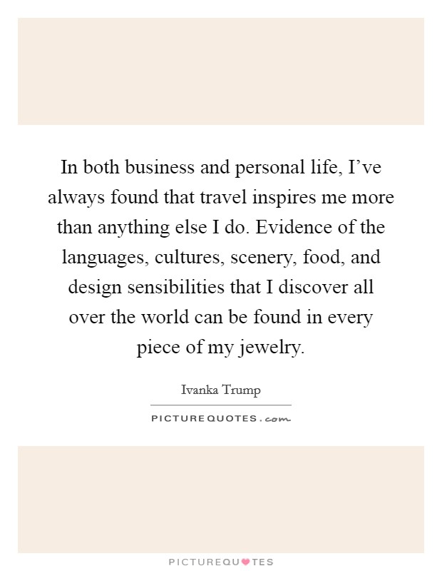 In both business and personal life, I've always found that travel inspires me more than anything else I do. Evidence of the languages, cultures, scenery, food, and design sensibilities that I discover all over the world can be found in every piece of my jewelry. Picture Quote #1