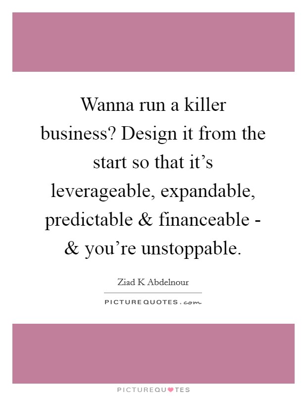 Wanna run a killer business? Design it from the start so that it's leverageable, expandable, predictable and financeable - and you're unstoppable. Picture Quote #1