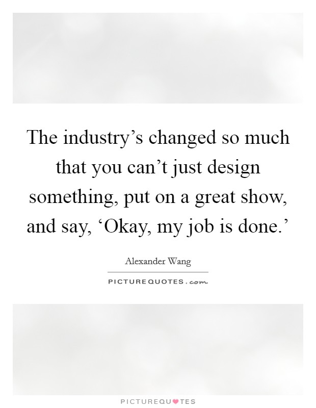 The industry's changed so much that you can't just design something, put on a great show, and say, ‘Okay, my job is done.' Picture Quote #1