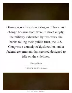 Obama was elected on a slogan of hope and change because both were in short supply: the military exhausted by two wars, the banks failing their public trust, the U.S. Congress a comedy of dysfunction, and a federal government that seemed designed to idle on the sidelines Picture Quote #1