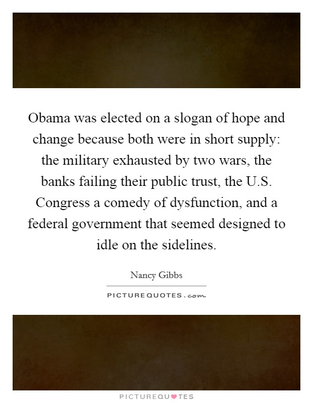 Obama was elected on a slogan of hope and change because both were in short supply: the military exhausted by two wars, the banks failing their public trust, the U.S. Congress a comedy of dysfunction, and a federal government that seemed designed to idle on the sidelines. Picture Quote #1