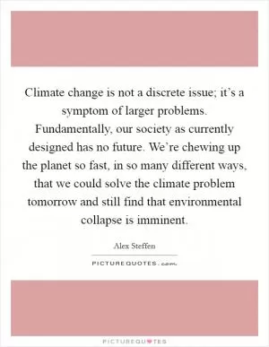Climate change is not a discrete issue; it’s a symptom of larger problems. Fundamentally, our society as currently designed has no future. We’re chewing up the planet so fast, in so many different ways, that we could solve the climate problem tomorrow and still find that environmental collapse is imminent Picture Quote #1