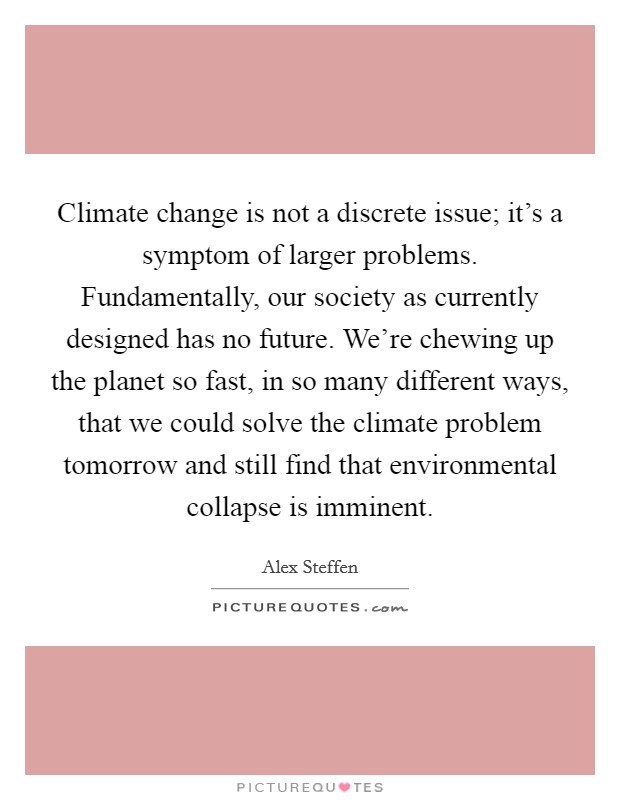 Climate change is not a discrete issue; it's a symptom of larger problems. Fundamentally, our society as currently designed has no future. We're chewing up the planet so fast, in so many different ways, that we could solve the climate problem tomorrow and still find that environmental collapse is imminent. Picture Quote #1