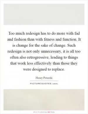 Too much redesign has to do more with fad and fashion than with fitness and function. It is change for the sake of change. Such redesign is not only unnecessary, it is all too often also retrogressive, leading to things that work less effectively than those they were designed to replace Picture Quote #1