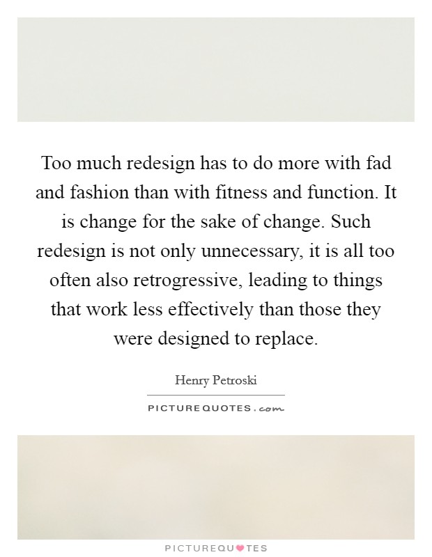 Too much redesign has to do more with fad and fashion than with fitness and function. It is change for the sake of change. Such redesign is not only unnecessary, it is all too often also retrogressive, leading to things that work less effectively than those they were designed to replace. Picture Quote #1
