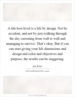 A life best lived is a life by design. Not by accident, and not by just walking through the day careening from wall to wall and managing to survive. That’s okay. But if you can start giving your life dimensions and design and color and objectives and purpose, the results can be staggering Picture Quote #1
